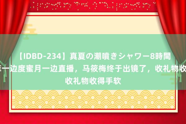 【IDBD-234】真夏の潮噴きシャワー8時間 汪小菲一边度蜜月一边直播，马筱梅终于出镜了，收礼物收得手软