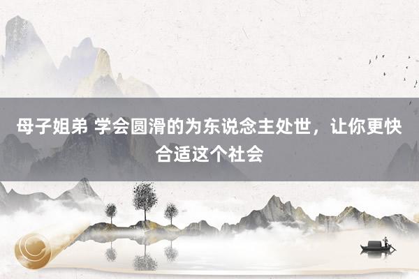 母子姐弟 学会圆滑的为东说念主处世，让你更快合适这个社会
