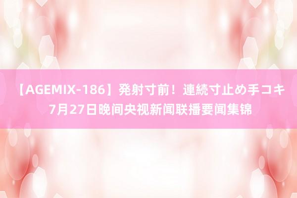 【AGEMIX-186】発射寸前！連続寸止め手コキ 7月27日晚间央视新闻联播要闻集锦