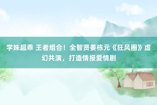 学妹超乖 王者组合！全智贤姜栋元《狂风圈》虚幻共演，打造情报爱情剧