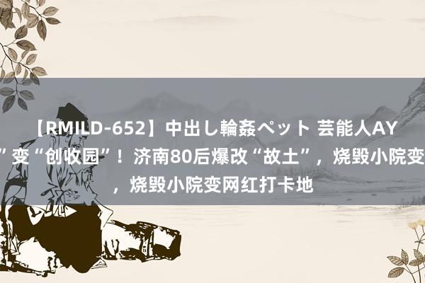 【RMILD-652】中出し輪姦ペット 芸能人AYA “方寸地”变“创收园”！济南80后爆改“故土”，烧毁小院变网红打卡地