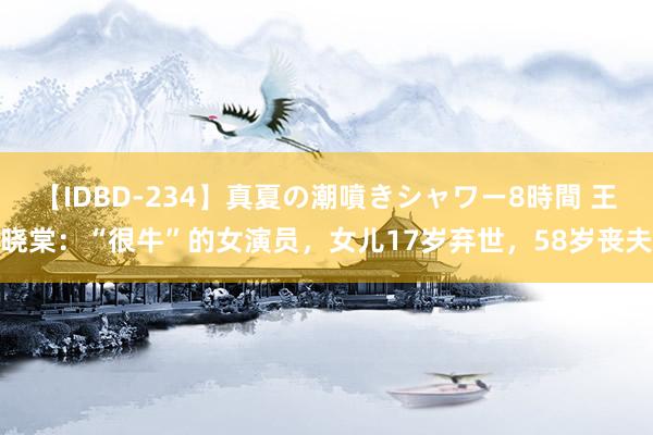 【IDBD-234】真夏の潮噴きシャワー8時間 王晓棠：“很牛”的女演员，女儿17岁弃世，58岁丧夫