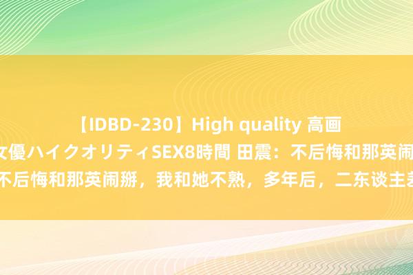 【IDBD-230】High quality 高画質で魅せます！究極のIP女優ハイクオリティSEX8時間 田震：不后悔和那英闹掰，我和她不熟，多年后，二东谈主差距一目了然