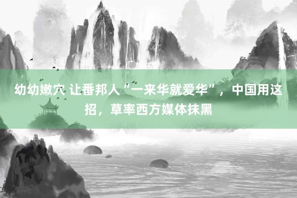 幼幼嫩穴 让番邦人“一来华就爱华”，中国用这招，草率西方媒体抹黑