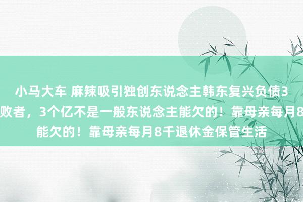 小马大车 麻辣吸引独创东说念主韩东复兴负债3亿：我不是一个失败者，3个亿不是一般东说念主能欠的！靠母亲每月8千退休金保管生活