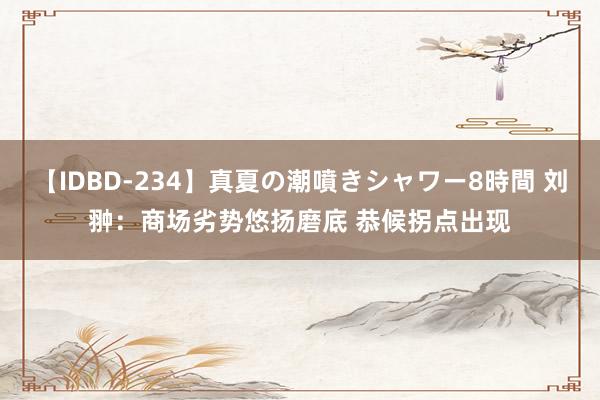 【IDBD-234】真夏の潮噴きシャワー8時間 刘翀:商场劣势悠扬磨底 恭候拐点出现