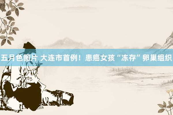 五月色图片 大连市首例!患癌女孩“冻存”卵巢组织