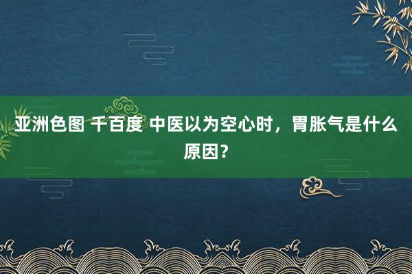 亚洲色图 千百度 中医以为空心时,胃胀气是什么原因?