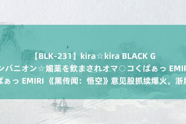 【BLK-231】kira☆kira BLACK GAL 黒ギャル中出し温泉コンパニオン☆媚薬を飲まされオマ○コくぱぁっ EMIRI 《黑传闻：悟空》意见股抓续爆火，浙版传媒再涨停