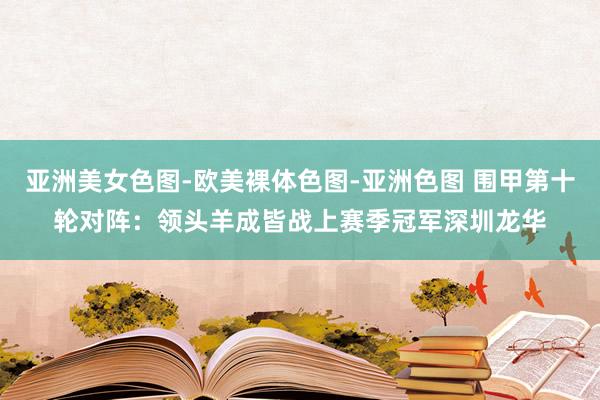 亚洲美女色图-欧美裸体色图-亚洲色图 围甲第十轮对阵：领头羊成皆战上赛季冠军深圳龙华