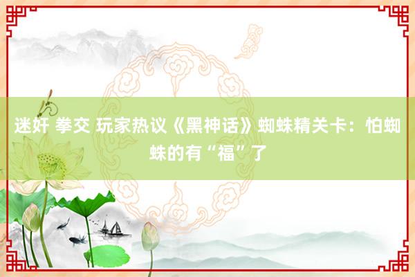 迷奸 拳交 玩家热议《黑神话》蜘蛛精关卡：怕蜘蛛的有“福”了