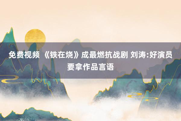 免费视频 《铁在烧》成最燃抗战剧 刘涛:好演员要拿作品言语