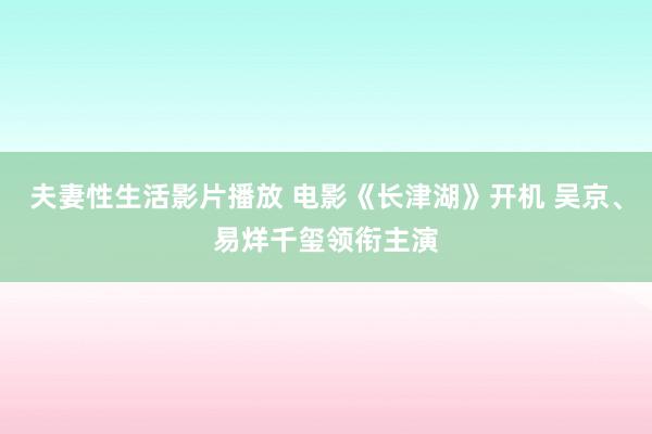 夫妻性生活影片播放 电影《长津湖》开机 吴京、易烊千玺领衔主演