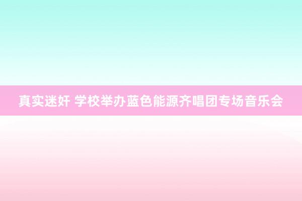 真实迷奸 学校举办蓝色能源齐唱团专场音乐会