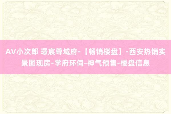 AV小次郎 璟宸尊域府-【畅销楼盘】-西安热销实景图现房-学府环伺-神气预售-楼盘信息