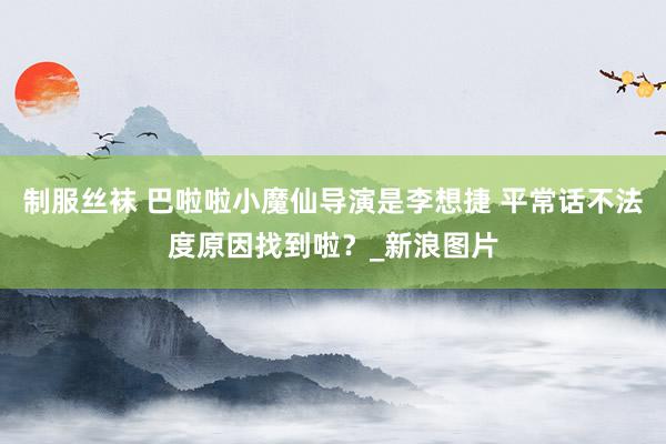 制服丝袜 巴啦啦小魔仙导演是李想捷 平常话不法度原因找到啦?_新浪图片