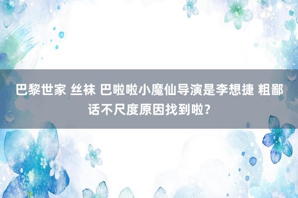 巴黎世家 丝袜 巴啦啦小魔仙导演是李想捷 粗鄙话不尺度原因找到啦?