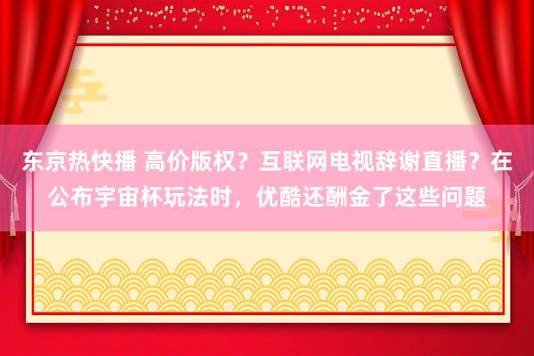 东京热快播 高价版权？互联网电视辞谢直播？在公布宇宙杯玩法时，优酷还酬金了这些问题