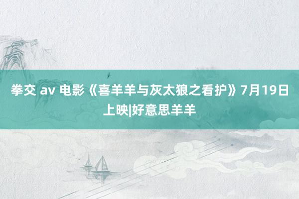 拳交 av 电影《喜羊羊与灰太狼之看护》7月19日上映|好意思羊羊