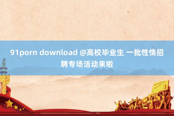 91porn download @高校毕业生 一批性情招聘专场活动来啦