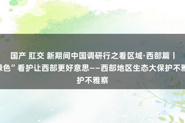 国产 肛交 新期间中国调研行之看区域·西部篇丨“绿色”看护让西部更好意思——西部地区生态大保护不雅察