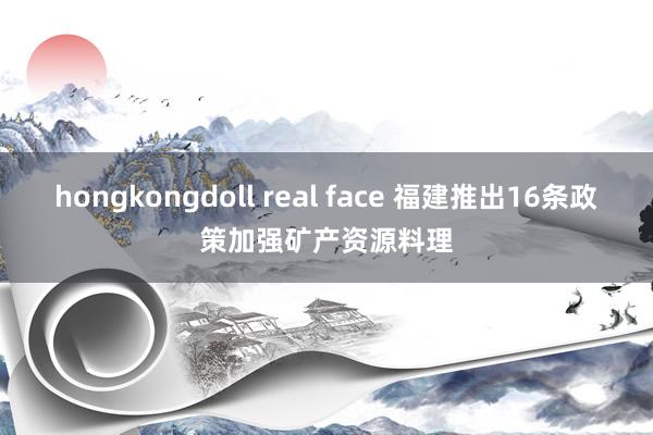 hongkongdoll real face 福建推出16条政策加强矿产资源料理
