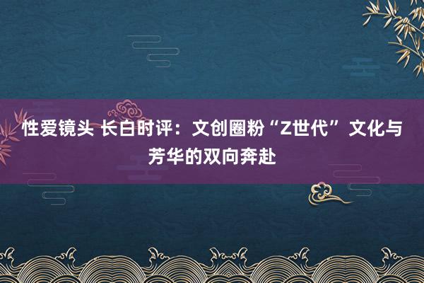 性爱镜头 长白时评：文创圈粉“Z世代” 文化与芳华的双向奔赴