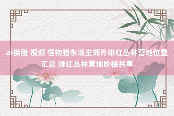 ai换脸 视频 怪物猎东谈主郊外绯红丛林营地位置汇总 绯红丛林营地阶梯共享