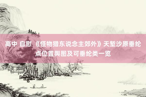 高中 自慰 《怪物猎东说念主郊外》天堑沙原垂纶点位置舆图及可垂纶类一览