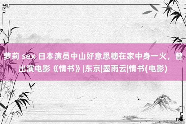 萝莉 sex 日本演员中山好意思穗在家中身一火，曾出演电影《情书》|东京|墨雨云|情书(电影)