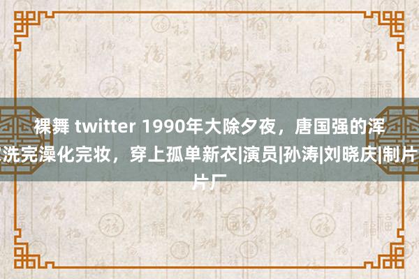 裸舞 twitter 1990年大除夕夜，唐国强的浑家洗完澡化完妆，穿上孤单新衣|演员|孙涛|刘晓庆|制片厂
