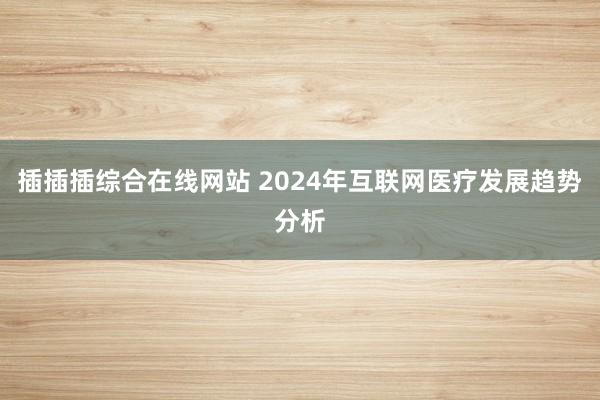插插插综合在线网站 2024年互联网医疗发展趋势分析