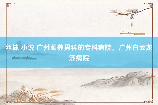 丝袜 小说 广州颐养男科的专科病院，广州白云龙济病院
