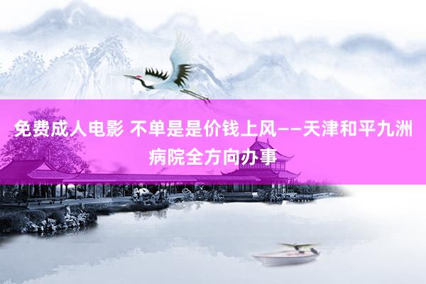 免费成人电影 不单是是价钱上风——天津和平九洲病院全方向办事