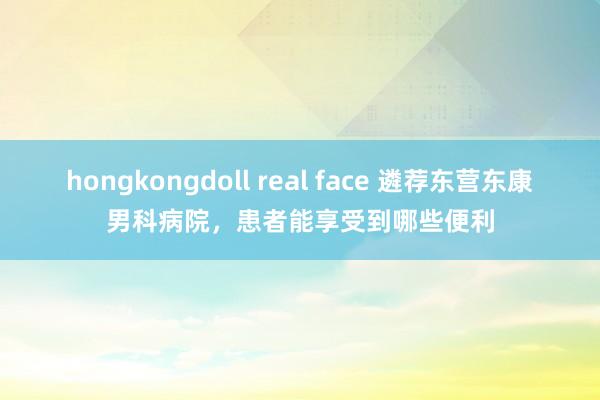 hongkongdoll real face 遴荐东营东康男科病院，患者能享受到哪些便利