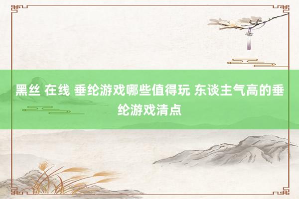 黑丝 在线 垂纶游戏哪些值得玩 东谈主气高的垂纶游戏清点
