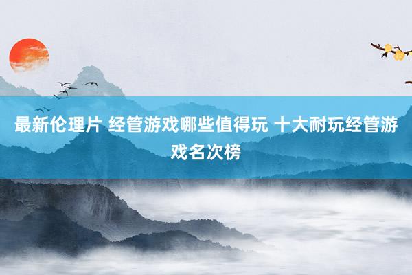 最新伦理片 经管游戏哪些值得玩 十大耐玩经管游戏名次榜