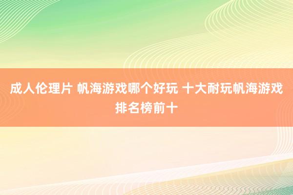 成人伦理片 帆海游戏哪个好玩 十大耐玩帆海游戏排名榜前十