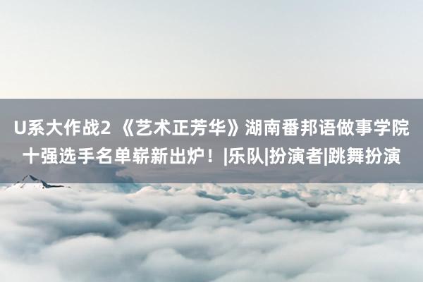 U系大作战2 《艺术正芳华》湖南番邦语做事学院十强选手名单崭新出炉！|乐队|扮演者|跳舞扮演