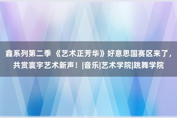 鑫系列第二季 《艺术正芳华》好意思国赛区来了，共赏寰宇艺术新声！|音乐|艺术学院|跳舞学院