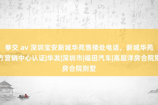 拳交 av 深圳宝安新城华苑售楼处电话，新城华苑官方营销中心认证|华发|深圳市|福田汽车|高层洋房合院别墅