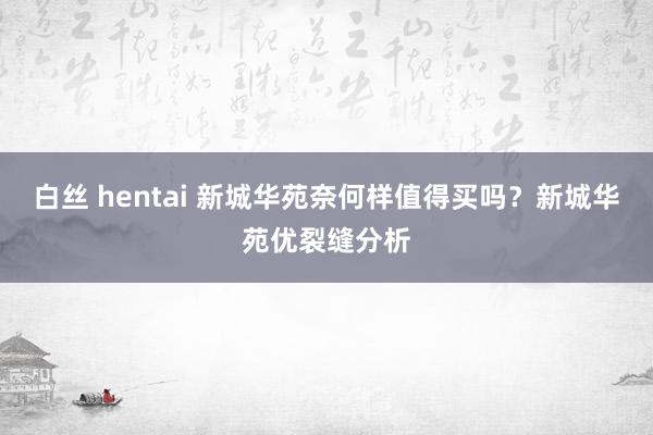 白丝 hentai 新城华苑奈何样值得买吗？新城华苑优裂缝分析