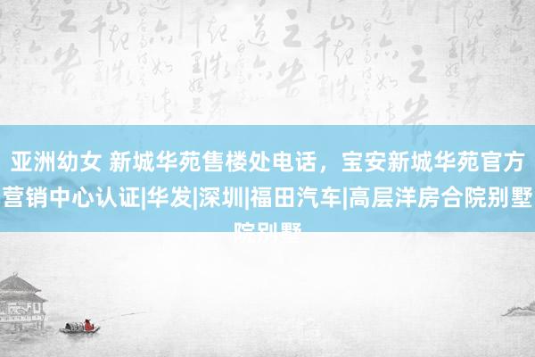 亚洲幼女 新城华苑售楼处电话，宝安新城华苑官方营销中心认证|华发|深圳|福田汽车|高层洋房合院别墅