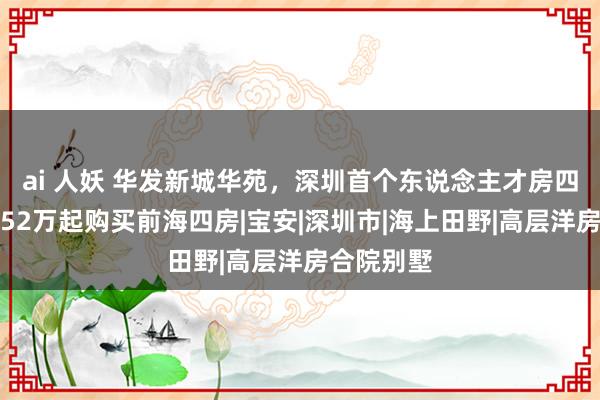 ai 人妖 华发新城华苑，深圳首个东说念主才房四房，首付52万起购买前海四房|宝安|深圳市|海上田野|高层洋房合院别墅