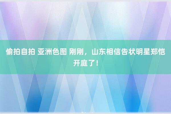 偷拍自拍 亚洲色图 刚刚，山东相信告状明星郑恺开庭了！