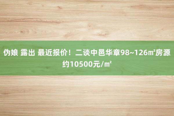 伪娘 露出 最近报价！二谈中邑华章98~126㎡房源约10500元/㎡