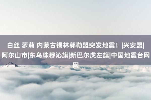 白丝 萝莉 内蒙古锡林郭勒盟突发地震！|兴安盟|阿尔山市|东乌珠穆沁旗|新巴尔虎左旗|中国地震台网
