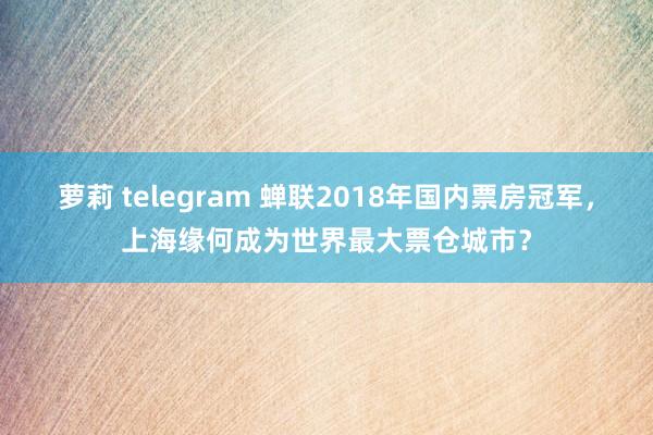 萝莉 telegram 蝉联2018年国内票房冠军，上海缘何成为世界最大票仓城市？