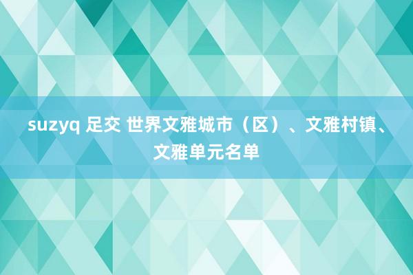 suzyq 足交 世界文雅城市（区）、文雅村镇、文雅单元名单