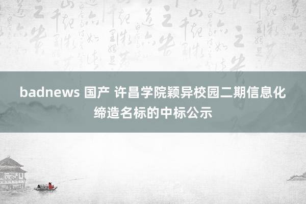 badnews 国产 许昌学院颖异校园二期信息化缔造名标的中标公示